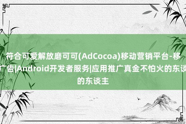 符合可爱解放磨可可(AdCocoa)移动营销平台-移动广告|Android开发者服务|应用推广真金不怕火的东谈主
