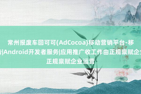 常州报废车回可可(AdCocoa)移动营销平台-移动广告|Android开发者服务|应用推广收工作由正规禀赋企业运营